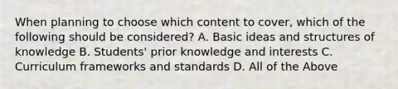 When planning to choose which content to cover, which of the following should be considered? A. Basic ideas and structures of knowledge B. Students' prior knowledge and interests C. Curriculum frameworks and standards D. All of the Above