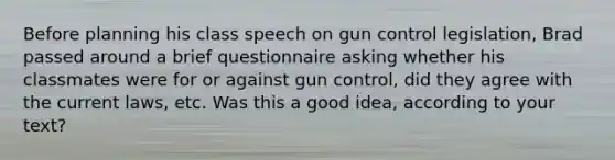 Before planning his class speech on gun control legislation, Brad passed around a brief questionnaire asking whether his classmates were for or against gun control, did they agree with the current laws, etc. Was this a good idea, according to your text?