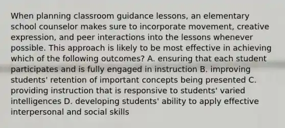 When planning classroom guidance lessons, an elementary school counselor makes sure to incorporate movement, creative expression, and peer interactions into the lessons whenever possible. This approach is likely to be most effective in achieving which of the following outcomes? A. ensuring that each student participates and is fully engaged in instruction B. improving students' retention of important concepts being presented C. providing instruction that is responsive to students' varied intelligences D. developing students' ability to apply effective interpersonal and social skills