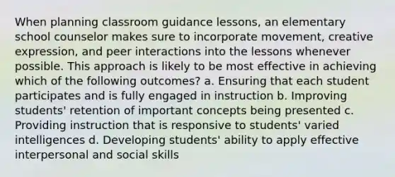 When planning classroom guidance lessons, an elementary school counselor makes sure to incorporate movement, creative expression, and peer interactions into the lessons whenever possible. This approach is likely to be most effective in achieving which of the following outcomes? a. Ensuring that each student participates and is fully engaged in instruction b. Improving students' retention of important concepts being presented c. Providing instruction that is responsive to students' varied intelligences d. Developing students' ability to apply effective interpersonal and social skills