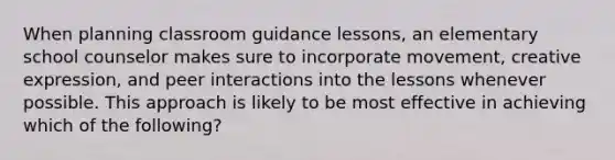 When planning classroom guidance lessons, an elementary school counselor makes sure to incorporate movement, creative expression, and peer interactions into the lessons whenever possible. This approach is likely to be most effective in achieving which of the following?