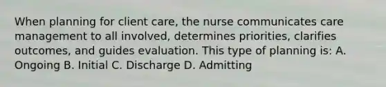 When planning for client care, the nurse communicates care management to all involved, determines priorities, clarifies outcomes, and guides evaluation. This type of planning is: A. Ongoing B. Initial C. Discharge D. Admitting