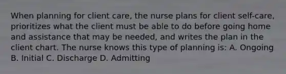 When planning for client care, the nurse plans for client self-care, prioritizes what the client must be able to do before going home and assistance that may be needed, and writes the plan in the client chart. The nurse knows this type of planning is: A. Ongoing B. Initial C. Discharge D. Admitting