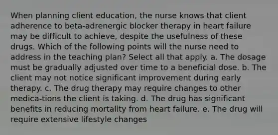 When planning client education, the nurse knows that client adherence to beta-adrenergic blocker therapy in <a href='https://www.questionai.com/knowledge/kSfZ7K0QMT-heart-failure' class='anchor-knowledge'>heart failure</a> may be difficult to achieve, despite the usefulness of these drugs. Which of the following points will the nurse need to address in the teaching plan? Select all that apply. a. The dosage must be gradually adjusted over time to a beneficial dose. b. The client may not notice significant improvement during early therapy. c. The <a href='https://www.questionai.com/knowledge/kQJeTDSEis-drug-therapy' class='anchor-knowledge'>drug therapy</a> may require changes to other medica-tions the client is taking. d. The drug has significant benefits in reducing mortality from heart failure. e. The drug will require extensive lifestyle changes