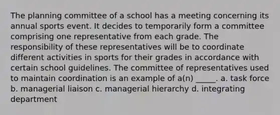 The planning committee of a school has a meeting concerning its annual sports event. It decides to temporarily form a committee comprising one representative from each grade. The responsibility of these representatives will be to coordinate different activities in sports for their grades in accordance with certain school guidelines. The committee of representatives used to maintain coordination is an example of a(n) _____. a. task force b. managerial liaison c. managerial hierarchy d. integrating department