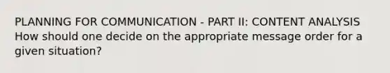 PLANNING FOR COMMUNICATION - PART II: CONTENT ANALYSIS How should one decide on the appropriate message order for a given situation?