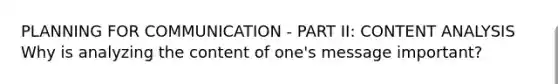 PLANNING FOR COMMUNICATION - PART II: CONTENT ANALYSIS Why is analyzing the content of one's message important?