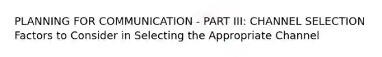 PLANNING FOR COMMUNICATION - PART III: CHANNEL SELECTION Factors to Consider in Selecting the Appropriate Channel
