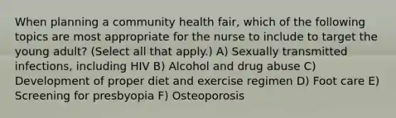 When planning a community health fair, which of the following topics are most appropriate for the nurse to include to target the young adult? (Select all that apply.) A) Sexually transmitted infections, including HIV B) Alcohol and drug abuse C) Development of proper diet and exercise regimen D) Foot care E) Screening for presbyopia F) Osteoporosis