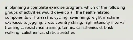 in planning a complete exercise program, which of the following groups of activities would develop all the health-related components of fitness? a. cycling, swimming, wight machine exercises b. jogging, cross-country skiing, high intensity interval training c. resistance training, tennis, calisthenics d. brisk walking, calisthenics, static stretches