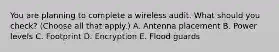 You are planning to complete a wireless audit. What should you check? (Choose all that apply.) A. Antenna placement B. Power levels C. Footprint D. Encryption E. Flood guards