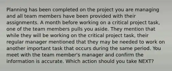 Planning has been completed on the project you are managing and all team members have been provided with their assignments. A month before working on a critical project task, one of the team members pulls you aside. They mention that while they will be working on the critical project task, their regular manager mentioned that they may be needed to work on another important task that occurs during the same period. You meet with the team member's manager and confirm the information is accurate. Which action should you take NEXT?