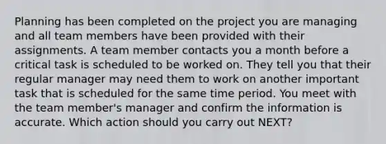 Planning has been completed on the project you are managing and all team members have been provided with their assignments. A team member contacts you a month before a critical task is scheduled to be worked on. They tell you that their regular manager may need them to work on another important task that is scheduled for the same time period. You meet with the team member's manager and confirm the information is accurate. Which action should you carry out NEXT?