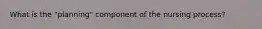 What is the "planning" component of the nursing process?