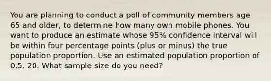 You are planning to conduct a poll of community members age 65 and older, to determine how many own mobile phones. You want to produce an estimate whose 95% confidence interval will be within four percentage points (plus or minus) the true population proportion. Use an estimated population proportion of 0.5. 20. What sample size do you need?