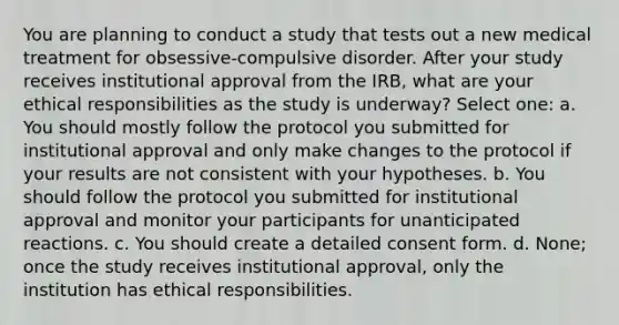 You are planning to conduct a study that tests out a new medical treatment for obsessive-compulsive disorder. After your study receives institutional approval from the IRB, what are your ethical responsibilities as the study is underway? Select one: a. You should mostly follow the protocol you submitted for institutional approval and only make changes to the protocol if your results are not consistent with your hypotheses. b. You should follow the protocol you submitted for institutional approval and monitor your participants for unanticipated reactions. c. You should create a detailed consent form. d. None; once the study receives institutional approval, only the institution has ethical responsibilities.