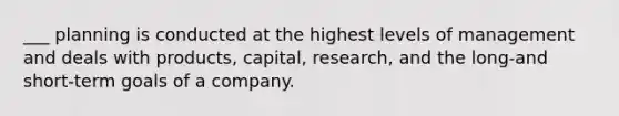 ___ planning is conducted at the highest levels of management and deals with products, capital, research, and the long-and short-term goals of a company.