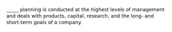 _____ planning is conducted at the highest levels of management and deals with products, capital, research, and the long- and short-term goals of a company.