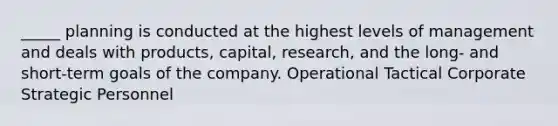 _____ planning is conducted at the highest levels of management and deals with products, capital, research, and the long- and short-term goals of the company. Operational Tactical Corporate Strategic Personnel