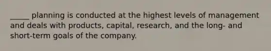 _____ planning is conducted at the highest levels of management and deals with products, capital, research, and the long- and short-term goals of the company.