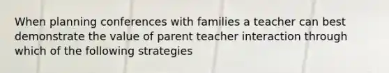 When planning conferences with families a teacher can best demonstrate the value of parent teacher interaction through which of the following strategies