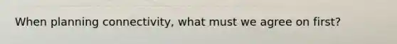 When planning connectivity, what must we agree on first?