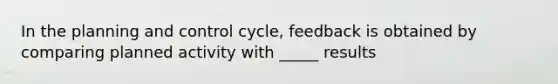 In the planning and control cycle, feedback is obtained by comparing planned activity with _____ results