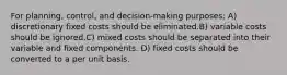 For planning, control, and decision-making purposes: A) discretionary fixed costs should be eliminated.B) variable costs should be ignored.C) mixed costs should be separated into their variable and fixed components. D) fixed costs should be converted to a per unit basis.