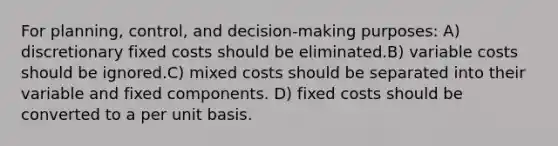 For planning, control, and decision-making purposes: A) discretionary fixed costs should be eliminated.B) variable costs should be ignored.C) mixed costs should be separated into their variable and fixed components. D) fixed costs should be converted to a per unit basis.