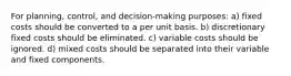 For planning, control, and decision-making purposes: a) fixed costs should be converted to a per unit basis. b) discretionary fixed costs should be eliminated. c) variable costs should be ignored. d) mixed costs should be separated into their variable and fixed components.