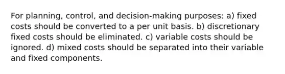 For planning, control, and decision-making purposes: a) fixed costs should be converted to a per unit basis. b) discretionary fixed costs should be eliminated. c) variable costs should be ignored. d) mixed costs should be separated into their variable and fixed components.