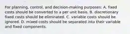 For planning, control, and decision-making purposes: A. fixed costs should be converted to a per unit basis. B. discretionary fixed costs should be eliminated. C. variable costs should be ignored. D. mixed costs should be separated into their variable and fixed components.