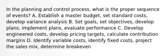 In the planning and control process, what is the proper sequence of events? A. Establish a master budget, set standard costs, develop variance analysis B. Set goals, set objectives, develop plans, implement plans, evaluate performance C. Develop engineered costs, develop pricing targets, calculate contribution margins D. Identify variable costs, identify fixed costs, project the sales mix, determine breakeven