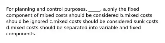 For planning and control purposes, _____. a.only the fixed component of mixed costs should be considered b.mixed costs should be ignored c.mixed costs should be considered sunk costs d.mixed costs should be separated into variable and fixed components