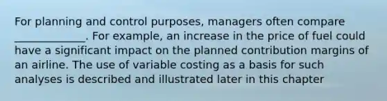 For planning and control purposes, managers often compare _____________. For example, an increase in the price of fuel could have a significant impact on the planned contribution margins of an airline. The use of variable costing as a basis for such analyses is described and illustrated later in this chapter