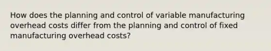 How does the planning and control of variable manufacturing overhead costs differ from the planning and control of fixed manufacturing overhead​ costs?