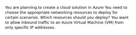 You are planning to create a cloud solution in Azure You need to choose the appropriate networking resources to deploy for certain scenarios. Which resources should you deploy? You want to allow inbound traffic to an Azure Virtual Machine (VM) from only specific IP addresses.