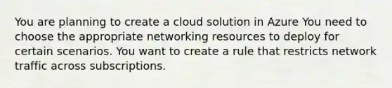 You are planning to create a cloud solution in Azure You need to choose the appropriate networking resources to deploy for certain scenarios. You want to create a rule that restricts network traffic across subscriptions.