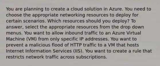 You are planning to create a cloud solution in Azure. You need to choose the appropriate networking resources to deploy for certain scenarios. Which resources should you deploy? To answer, select the appropriate resources from the drop down menus. You want to allow inbound traffic to an Azure Virtual Machine (VM) from only specific IP addresses. You want to prevent a malicious flood of HTTP traffic to a VM that hosts Internet Information Services (IIS). You want to create a rule that restricts network traffic across subscriptions.