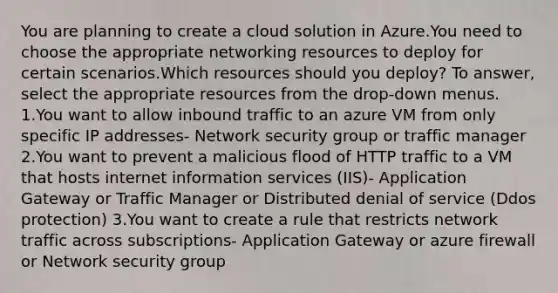 You are planning to create a cloud solution in Azure.You need to choose the appropriate networking resources to deploy for certain scenarios.Which resources should you deploy? To answer, select the appropriate resources from the drop-down menus. 1.You want to allow inbound traffic to an azure VM from only specific IP addresses- Network security group or traffic manager 2.You want to prevent a malicious flood of HTTP traffic to a VM that hosts internet information services (IIS)- Application Gateway or Traffic Manager or Distributed denial of service (Ddos protection) 3.You want to create a rule that restricts network traffic across subscriptions- Application Gateway or azure firewall or Network security group