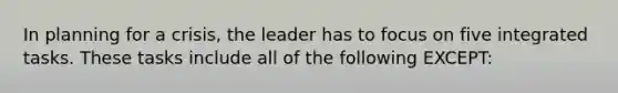 In planning for a crisis, the leader has to focus on five integrated tasks. These tasks include all of the following EXCEPT: