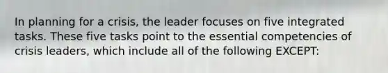 In planning for a crisis, the leader focuses on five integrated tasks. These five tasks point to the essential competencies of crisis leaders, which include all of the following EXCEPT: