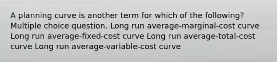 A planning curve is another term for which of the following? Multiple choice question. Long run average-marginal-cost curve Long run average-fixed-cost curve Long run average-total-cost curve Long run average-variable-cost curve