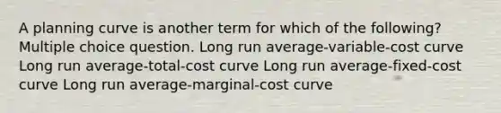 A planning curve is another term for which of the following? Multiple choice question. Long run average-variable-cost curve Long run average-total-cost curve Long run average-fixed-cost curve Long run average-marginal-cost curve