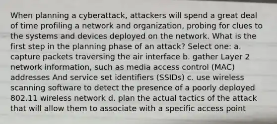 When planning a cyberattack, attackers will spend a great deal of time profiling a network and organization, probing for clues to the systems and devices deployed on the network. What is the first step in the planning phase of an attack? Select one: a. capture packets traversing the air interface b. gather Layer 2 network information, such as media access control (MAC) addresses And service set identifiers (SSIDs) c. use wireless scanning software to detect the presence of a poorly deployed 802.11 wireless network d. plan the actual tactics of the attack that will allow them to associate with a specific access point