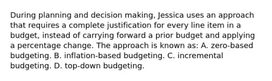 During planning and decision making, Jessica uses an approach that requires a complete justification for every line item in a budget, instead of carrying forward a prior budget and applying a percentage change. The approach is known as: A. zero-based budgeting. B. inflation-based budgeting. C. incremental budgeting. D. top-down budgeting.