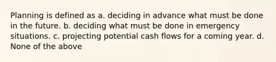 Planning is defined as a. deciding in advance what must be done in the future. b. deciding what must be done in emergency situations. c. projecting potential cash flows for a coming year. d. None of the above