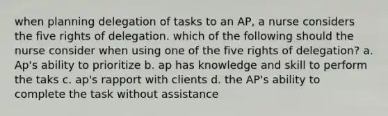 when planning delegation of tasks to an AP, a nurse considers the five rights of delegation. which of the following should the nurse consider when using one of the five rights of delegation? a. Ap's ability to prioritize b. ap has knowledge and skill to perform the taks c. ap's rapport with clients d. the AP's ability to complete the task without assistance