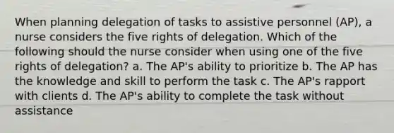 When planning delegation of tasks to assistive personnel (AP), a nurse considers the five rights of delegation. Which of the following should the nurse consider when using one of the five rights of delegation? a. The AP's ability to prioritize b. The AP has the knowledge and skill to perform the task c. The AP's rapport with clients d. The AP's ability to complete the task without assistance