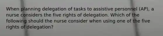 When planning delegation of tasks to assistive personnel (AP), a nurse considers the five rights of delegation. Which of the following should the nurse consider when using one of the five rights of delegation?